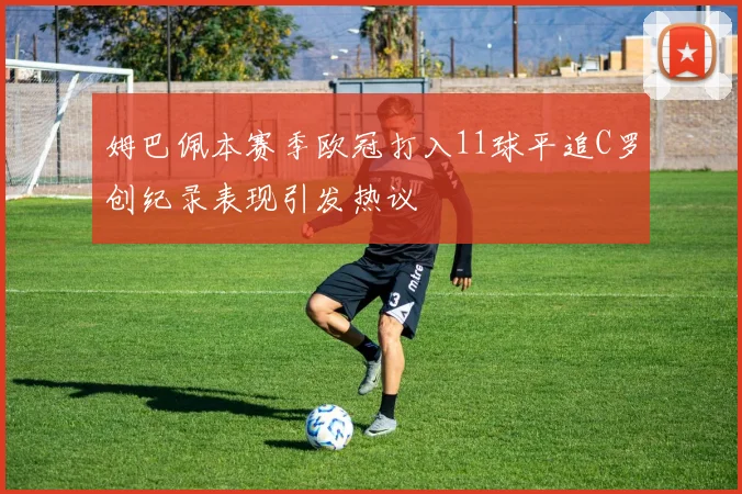 姆巴佩本赛季欧冠打入11球平追C罗创纪录表现引发热议