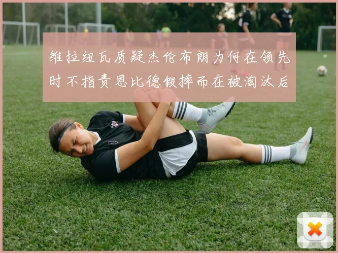 维拉纽瓦质疑杰伦布朗为何在领先时不指责恩比德假摔而在被淘汰后才发声