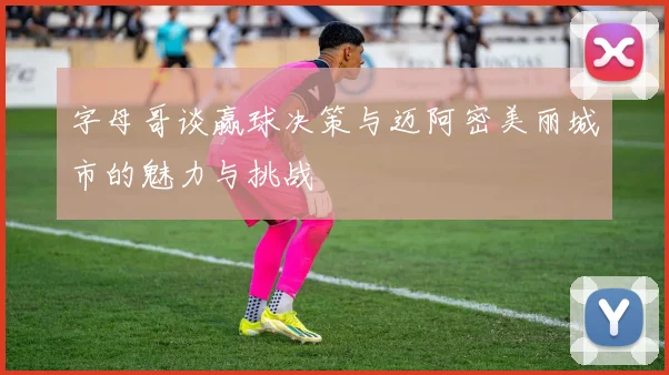 字母哥谈赢球决策与迈阿密美丽城市的魅力与挑战