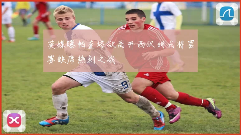 英媒曝帕奎塔欲离开西汉姆或将罢赛缺席热刺之战