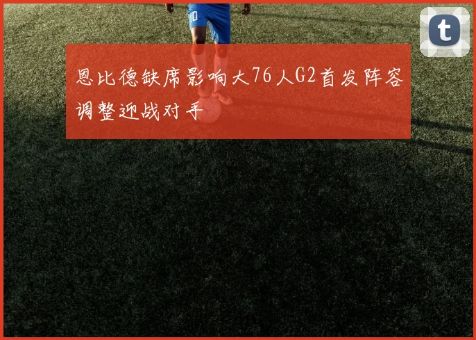 恩比德缺席影响大76人G2首发阵容调整迎战对手
