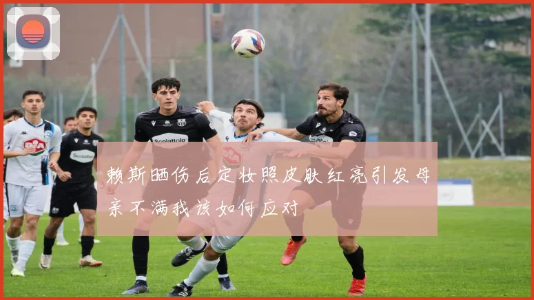 赖斯晒伤后定妆照皮肤红亮引发母亲不满我该如何应对