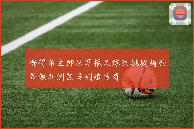 佛得角主帅从草根足球到挑战梅西带领非洲黑马创造传奇