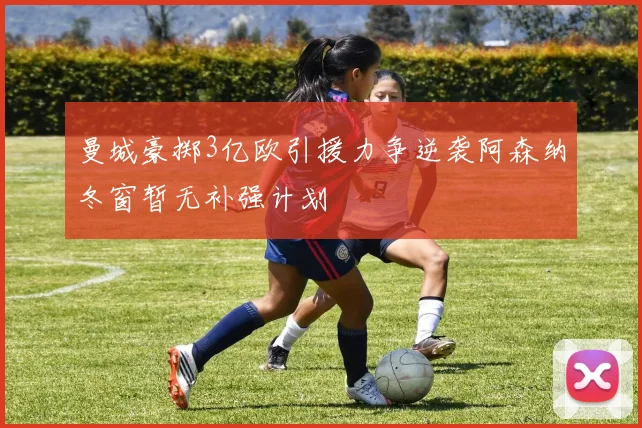 曼城豪掷3亿欧引援力争逆袭阿森纳冬窗暂无补强计划