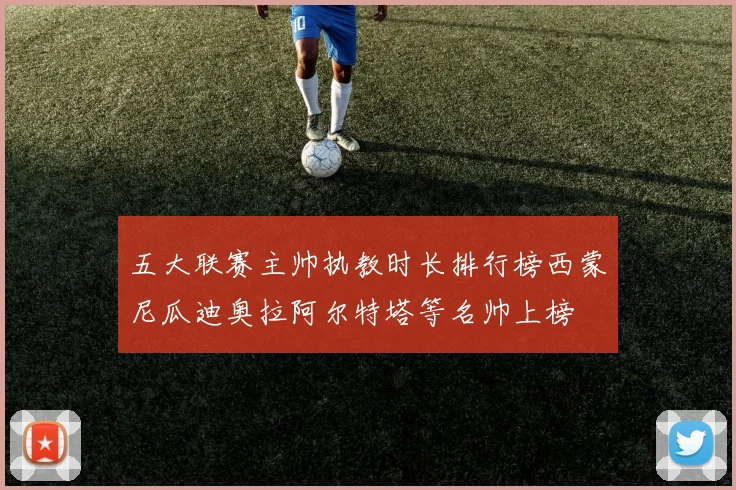五大联赛主帅执教时长排行榜西蒙尼瓜迪奥拉阿尔特塔等名帅上榜