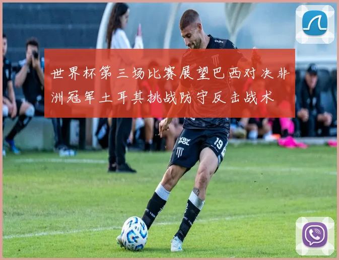 世界杯第三场比赛展望巴西对决非洲冠军土耳其挑战防守反击战术