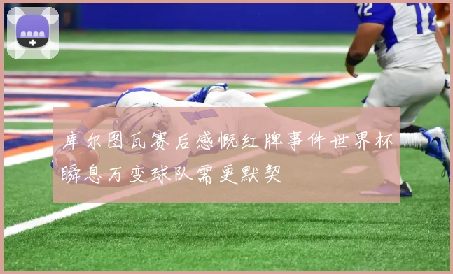 库尔图瓦赛后感慨红牌事件世界杯瞬息万变球队需更默契
