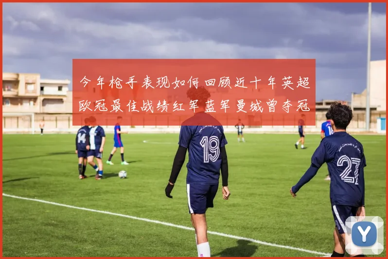 今年枪手表现如何回顾近十年英超欧冠最佳战绩红军蓝军曼城曾夺冠