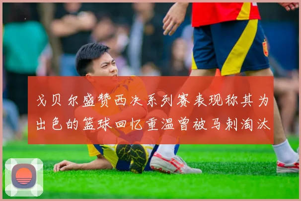 戈贝尔盛赞西决系列赛表现称其为出色的篮球回忆重温曾被马刺淘汰的经历