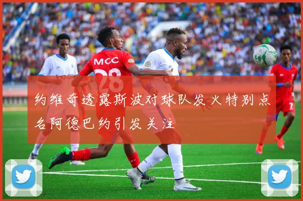 约维奇透露斯波对球队发火特别点名阿德巴约引发关注