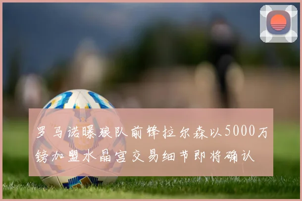 罗马诺曝狼队前锋拉尔森以5000万镑加盟水晶宫交易细节即将确认