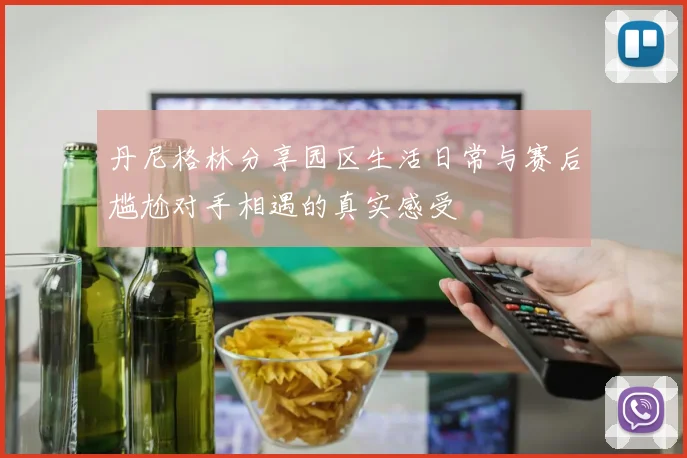丹尼格林分享园区生活日常与赛后尴尬对手相遇的真实感受