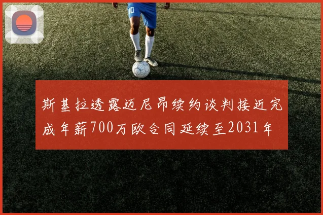 斯基拉透露迈尼昂续约谈判接近完成年薪700万欧合同延续至2031年