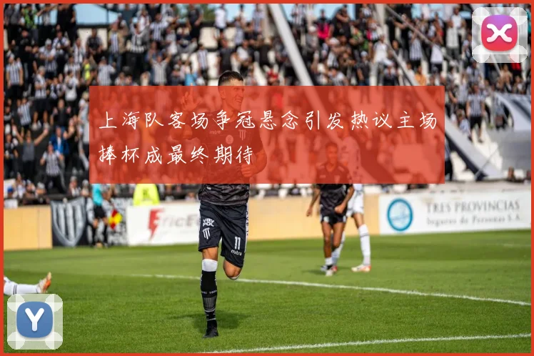 上海队客场争冠悬念引发热议主场捧杯成最终期待