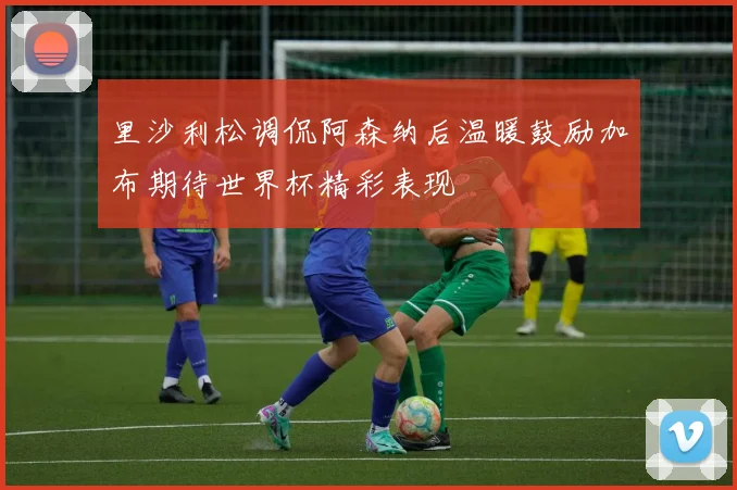 里沙利松调侃阿森纳后温暖鼓励加布期待世界杯精彩表现