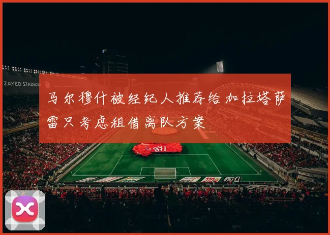 马尔穆什被经纪人推荐给加拉塔萨雷只考虑租借离队方案