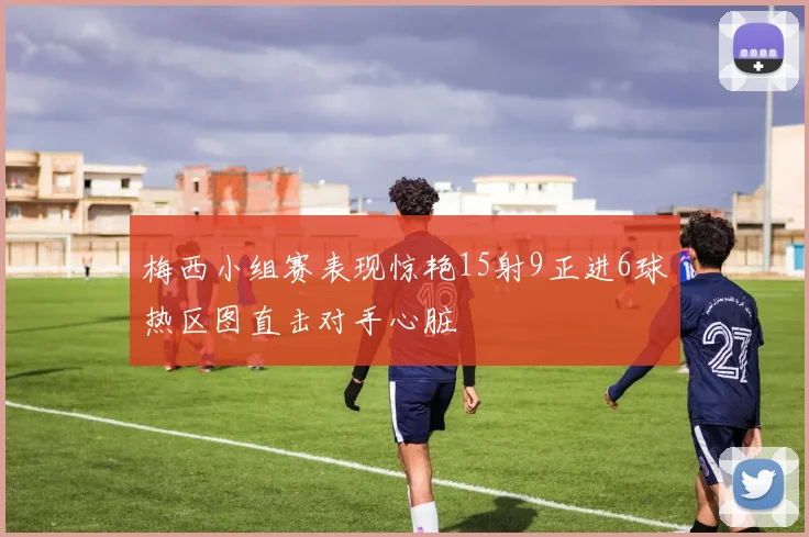 梅西小组赛表现惊艳15射9正进6球热区图直击对手心脏