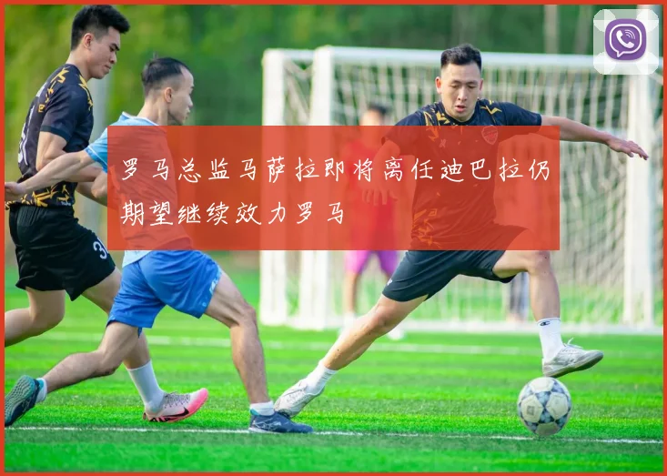 罗马总监马萨拉即将离任迪巴拉仍期望继续效力罗马