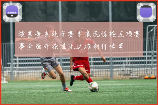 埃基蒂克处子赛季表现惊艳五项赛事全面开花堪比达格利什传奇