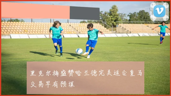 里克尔梅盛赞哈兰德完美适合皇马交易早有预谋