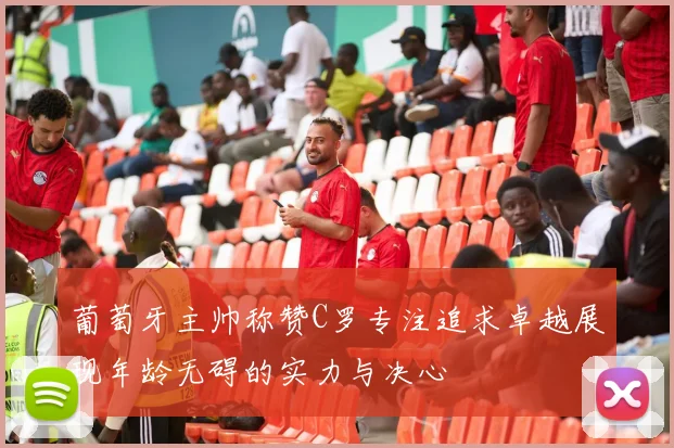 葡萄牙主帅称赞C罗专注追求卓越展现年龄无碍的实力与决心