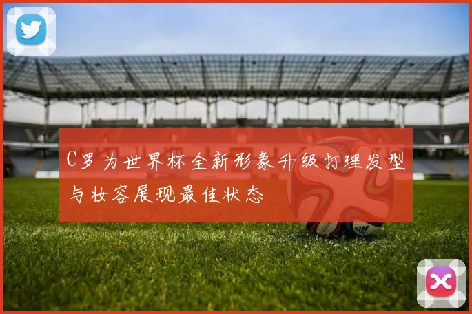 C罗为世界杯全新形象升级打理发型与妆容展现最佳状态