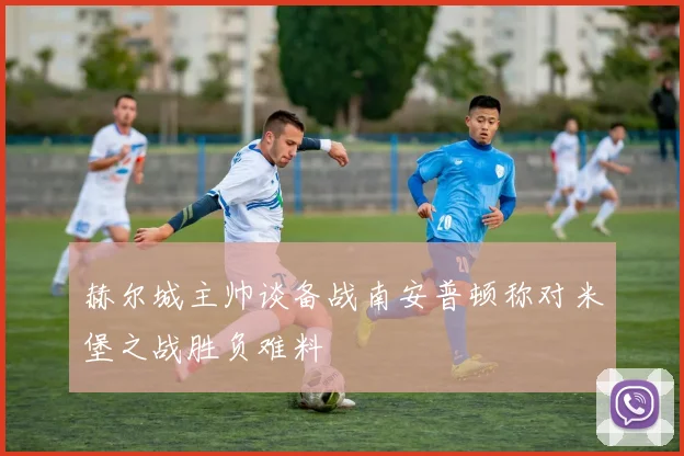 赫尔城主帅谈备战南安普顿称对米堡之战胜负难料