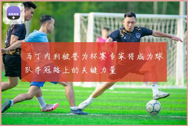 马丁内利被誉为杯赛专家将成为球队夺冠路上的关键力量
