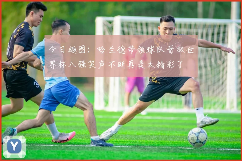 今日趣图：哈兰德带领球队晋级世界杯八强笑声不断真是太精彩了