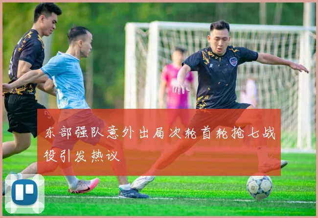 东部强队意外出局次轮首轮抢七战役引发热议