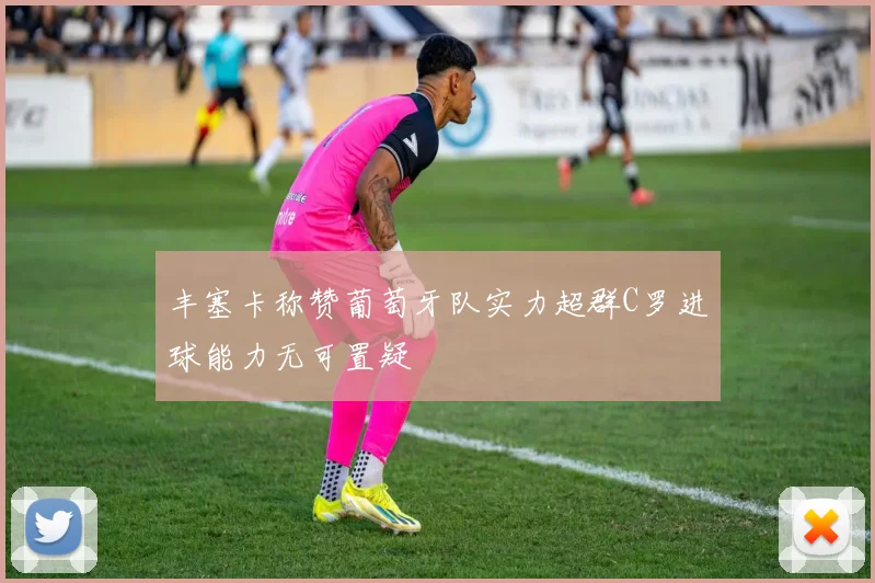 丰塞卡称赞葡萄牙队实力超群C罗进球能力无可置疑