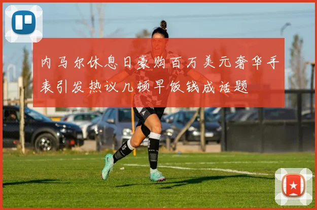 内马尔休息日豪购百万美元奢华手表引发热议几顿早饭钱成话题