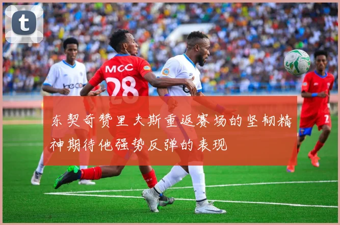 东契奇赞里夫斯重返赛场的坚韧精神期待他强势反弹的表现
